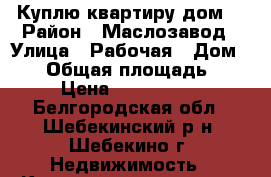 Куплю квартиру дом. › Район ­ Маслозавод › Улица ­ Рабочая › Дом ­ 12 › Общая площадь ­ 40 › Цена ­ 1 300 000 - Белгородская обл., Шебекинский р-н, Шебекино г. Недвижимость » Квартиры продажа   . Белгородская обл.